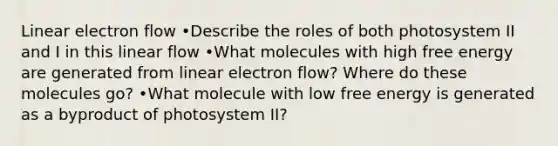 Linear electron flow •Describe the roles of both photosystem II and I in this linear flow •What molecules with high free energy are generated from linear electron flow? Where do these molecules go? •What molecule with low free energy is generated as a byproduct of photosystem II?