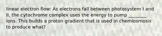 linear electron flow: As electrons fall between photosystem I and II, the cytochrome complex uses the energy to pump ________ ions. This builds a proton gradient that is used in chemiosmosis to produce what?