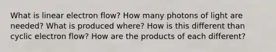 What is linear electron flow? How many photons of light are needed? What is produced where? How is this different than cyclic electron flow? How are the products of each different?