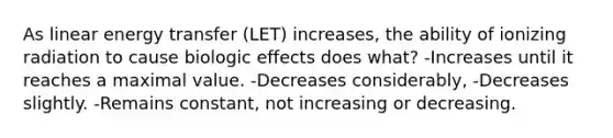 As linear energy transfer (LET) increases, the ability of ionizing radiation to cause biologic effects does what? -Increases until it reaches a maximal value. -Decreases considerably, -Decreases slightly. -Remains constant, not increasing or decreasing.