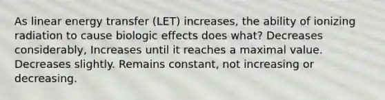 As linear energy transfer (LET) increases, the ability of ionizing radiation to cause biologic effects does what? Decreases considerably, Increases until it reaches a maximal value. Decreases slightly. Remains constant, not increasing or decreasing.