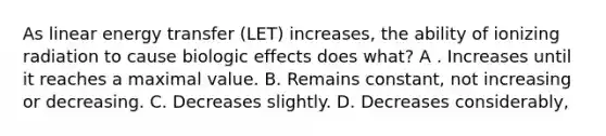 As linear energy transfer (LET) increases, the ability of ionizing radiation to cause biologic effects does what? A . Increases until it reaches a maximal value. B. Remains constant, not increasing or decreasing. C. Decreases slightly. D. Decreases considerably,