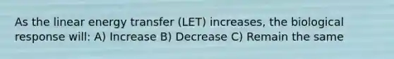 As the linear energy transfer (LET) increases, the biological response will: A) Increase B) Decrease C) Remain the same