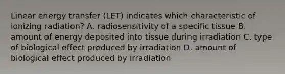 Linear energy transfer (LET) indicates which characteristic of ionizing radiation? A. radiosensitivity of a specific tissue B. amount of energy deposited into tissue during irradiation C. type of biological effect produced by irradiation D. amount of biological effect produced by irradiation