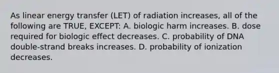 As linear energy transfer (LET) of radiation increases, all of the following are TRUE, EXCEPT: A. biologic harm increases. B. dose required for biologic effect decreases. C. probability of DNA double-strand breaks increases. D. probability of ionization decreases.