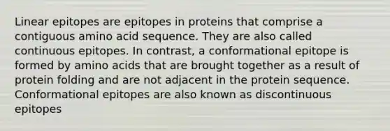 Linear epitopes are epitopes in proteins that comprise a contiguous amino acid sequence. They are also called continuous epitopes. In contrast, a conformational epitope is formed by amino acids that are brought together as a result of protein folding and are not adjacent in the protein sequence. Conformational epitopes are also known as discontinuous epitopes