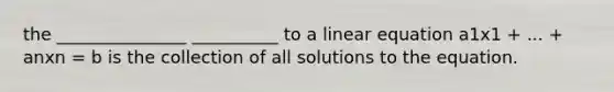 the _______________ __________ to a linear equation a1x1 + ... + anxn = b is the collection of all solutions to the equation.