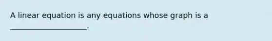 A linear equation is any equations whose graph is a ____________________.