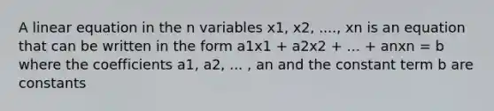 A linear equation in the n variables x1, x2, ...., xn is an equation that can be written in the form a1x1 + a2x2 + ... + anxn = b where the coefficients a1, a2, ... , an and the constant term b are constants