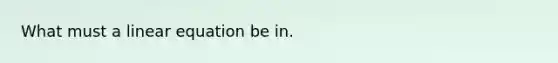 What must a linear equation be in.