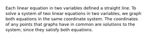 Each linear equation in two variables defined a straight line. To solve a system of two linear equations in two variables, we graph both equations in the same coordinate system. The coordinates of any points that graphs have in common are solutions to the system, since they satisfy both equations.