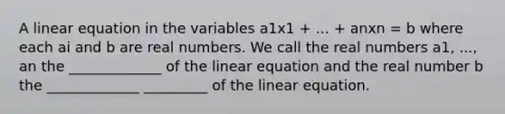 A linear equation in the variables a1x1 + ... + anxn = b where each ai and b are real numbers. We call the real numbers a1, ..., an the _____________ of the linear equation and the real number b the _____________ _________ of the linear equation.