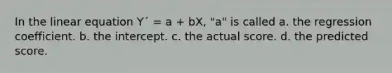 In the linear equation Y´ = a + bX, "a" is called a. the regression coefficient. b. the intercept. c. the actual score. d. the predicted score.