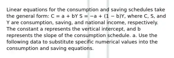 Linear equations for the consumption and saving schedules take the general form: C = a + bY S = −a + (1 − b)Y, where C, S, and Y are consumption, saving, and national income, respectively. The constant a represents the vertical intercept, and b represents the slope of the consumption schedule. a. Use the following data to substitute specific numerical values into the consumption and saving equations.