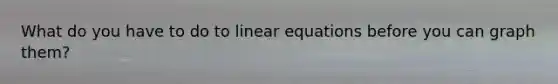 What do you have to do to linear equations before you can graph them?