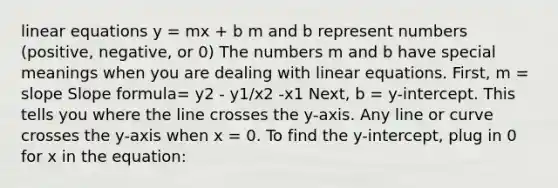 linear equations y = mx + b m and b represent numbers (positive, negative, or 0) The numbers m and b have special meanings when you are dealing with linear equations. First, m = slope Slope formula= y2 - y1/x2 -x1 Next, b = y-intercept. This tells you where the line crosses the y-axis. Any line or curve crosses the y-axis when x = 0. To find the y-intercept, plug in 0 for x in the equation: