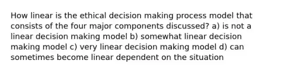 How linear is the ethical decision making process model that consists of the four major components discussed? a) is not a linear decision making model b) somewhat linear decision making model c) very linear decision making model d) can sometimes become linear dependent on the situation