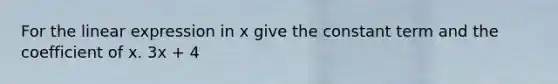 For the linear expression in x give the constant term and the coefficient of x. 3x + 4