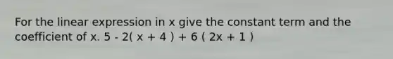 For the linear expression in x give the constant term and the coefficient of x. 5 - 2( x + 4 ) + 6 ( 2x + 1 )