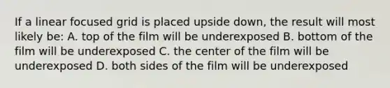 If a linear focused grid is placed upside down, the result will most likely be: A. top of the film will be underexposed B. bottom of the film will be underexposed C. the center of the film will be underexposed D. both sides of the film will be underexposed