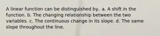A linear function can be distinguished by.. a. A shift in the function. b. The changing relationship between the two variables. c. The continuous change in its slope. d. The same slope throughout the line.