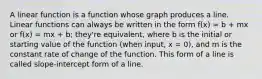 A linear function is a function whose graph produces a line. Linear functions can always be written in the form f(x) = b + mx or f(x) = mx + b; they're equivalent, where b is the initial or starting value of the function (when input, x = 0), and m is the constant rate of change of the function. This form of a line is called slope-intercept form of a line.