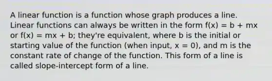 A linear function is a function whose graph produces a line. Linear functions can always be written in the form f(x) = b + mx or f(x) = mx + b; they're equivalent, where b is the initial or starting value of the function (when input, x = 0), and m is the constant rate of change of the function. This form of a line is called slope-intercept form of a line.