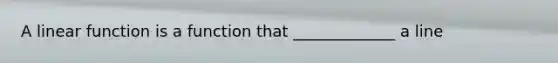 A linear function is a function that _____________ a line