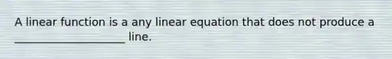 A linear function is a any linear equation that does not produce a ____________________ line.