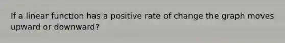 If a linear function has a positive rate of change the graph moves upward or downward?