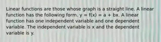 Linear functions are those whose graph is a straight line. A linear function has the following form. y = f(x) = a + bx. A linear function has one independent variable and one dependent variable. The independent variable is x and the dependent variable is y.