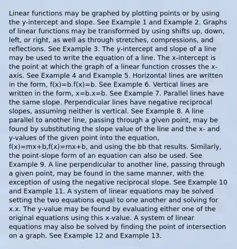 Linear functions may be graphed by plotting points or by using the y-intercept and slope. See Example 1 and Example 2. Graphs of linear functions may be transformed by using shifts up, down, left, or right, as well as through stretches, compressions, and reflections. See Example 3. The y-intercept and slope of a line may be used to write the equation of a line. The x-intercept is the point at which the graph of a linear function crosses the x-axis. See Example 4 and Example 5. Horizontal lines are written in the form, f(x)=b.f(x)=b. See Example 6. Vertical lines are written in the form, x=b.x=b. See Example 7. Parallel lines have the same slope. Perpendicular lines have negative reciprocal slopes, assuming neither is vertical. See Example 8. A line parallel to another line, passing through a given point, may be found by substituting the slope value of the line and the x- and y-values of the given point into the equation, f(x)=mx+b,f(x)=mx+b, and using the bb that results. Similarly, the point-slope form of an equation can also be used. See Example 9. A line perpendicular to another line, passing through a given point, may be found in the same manner, with the exception of using the negative reciprocal slope. See Example 10 and Example 11. A system of linear equations may be solved setting the two equations equal to one another and solving for x.x. The y-value may be found by evaluating either one of the original equations using this x-value. A system of linear equations may also be solved by finding the point of intersection on a graph. See Example 12 and Example 13.