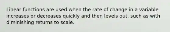 Linear functions are used when the rate of change in a variable increases or decreases quickly and then levels out, such as with diminishing returns to scale.