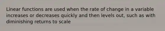 Linear functions are used when the rate of change in a variable increases or decreases quickly and then levels out, such as with diminishing returns to scale