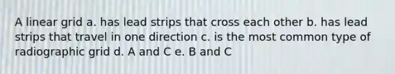 A linear grid a. has lead strips that cross each other b. has lead strips that travel in one direction c. is the most common type of radiographic grid d. A and C e. B and C