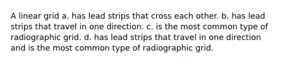 A linear grid a. has lead strips that cross each other. b. has lead strips that travel in one direction. c. is the most common type of radiographic grid. d. has lead strips that travel in one direction and is the most common type of radiographic grid.