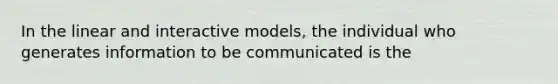 In the linear and interactive models, the individual who generates information to be communicated is the