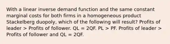 With a linear inverse demand function and the same constant marginal costs for both firms in a homogeneous product Stackelberg duopoly, which of the following will result? Profits of leader > Profits of follower. QL = 2QF. PL > PF. Profits of leader > Profits of follower and QL = 2QF.