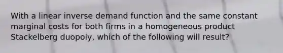 With a linear inverse demand function and the same constant marginal costs for both firms in a homogeneous product Stackelberg duopoly, which of the following will result?