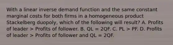 With a linear inverse demand function and the same constant marginal costs for both firms in a homogeneous product Stackelberg duopoly, which of the following will result? A. Profits of leader > Profits of follower. B. QL = 2QF. C. PL > PF. D. Profits of leader > Profits of follower and QL = 2QF.