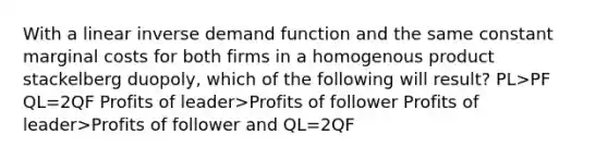 With a linear inverse demand function and the same constant marginal costs for both firms in a homogenous product stackelberg duopoly, which of the following will result? PL>PF QL=2QF Profits of leader>Profits of follower Profits of leader>Profits of follower and QL=2QF