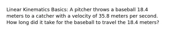 Linear Kinematics Basics: A pitcher throws a baseball 18.4 meters to a catcher with a velocity of 35.8 meters per second. How long did it take for the baseball to travel the 18.4 meters?