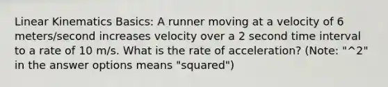 Linear Kinematics Basics: A runner moving at a velocity of 6 meters/second increases velocity over a 2 second time interval to a rate of 10 m/s. What is the rate of acceleration? (Note: "^2" in the answer options means "squared")