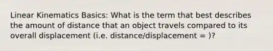 Linear Kinematics Basics: What is the term that best describes the amount of distance that an object travels compared to its overall displacement (i.e. distance/displacement = )?