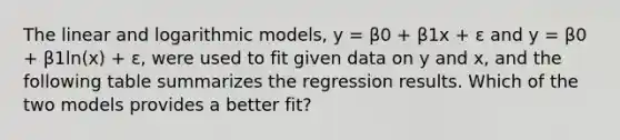 The linear and logarithmic models, y = β0 + β1x + ε and y = β0 + β1ln(x) + ε, were used to fit given data on y and x, and the following table summarizes the regression results. Which of the two models provides a better fit?