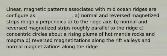 Linear, magnetic patterns associated with mid ocean ridges are configure as _______________. a) normal and reversed magnetized strips roughly perpendicular to the ridge axis b) normal and reversed magnetized strips roughly parallel to the ridge c) <a href='https://www.questionai.com/knowledge/kyLzXa957r-concentric-circles' class='anchor-knowledge'>concentric circles</a> about a rising plume of hot mantle rocks and magma d) reversed magnetizations along the rift valleys and normal magnetizations along the ridge