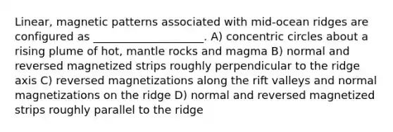 Linear, magnetic patterns associated with mid-ocean ridges are configured as ____________________. A) concentric circles about a rising plume of hot, mantle rocks and magma B) normal and reversed magnetized strips roughly perpendicular to the ridge axis C) reversed magnetizations along the rift valleys and normal magnetizations on the ridge D) normal and reversed magnetized strips roughly parallel to the ridge