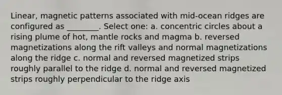 Linear, magnetic patterns associated with mid-ocean ridges are configured as ________. Select one: a. concentric circles about a rising plume of hot, mantle rocks and magma b. reversed magnetizations along the rift valleys and normal magnetizations along the ridge c. normal and reversed magnetized strips roughly parallel to the ridge d. normal and reversed magnetized strips roughly perpendicular to the ridge axis