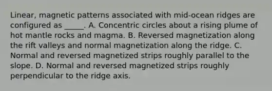 Linear, magnetic patterns associated with mid-ocean ridges are configured as _____. A. Concentric circles about a rising plume of hot mantle rocks and magma. B. Reversed magnetization along the rift valleys and normal magnetization along the ridge. C. Normal and reversed magnetized strips roughly parallel to the slope. D. Normal and reversed magnetized strips roughly perpendicular to the ridge axis.