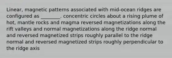 Linear, magnetic patterns associated with mid-ocean ridges are configured as ________. <a href='https://www.questionai.com/knowledge/kyLzXa957r-concentric-circles' class='anchor-knowledge'>concentric circles</a> about a rising plume of hot, mantle rocks and magma reversed magnetizations along the rift valleys and normal magnetizations along the ridge normal and reversed magnetized strips roughly parallel to the ridge normal and reversed magnetized strips roughly perpendicular to the ridge axis